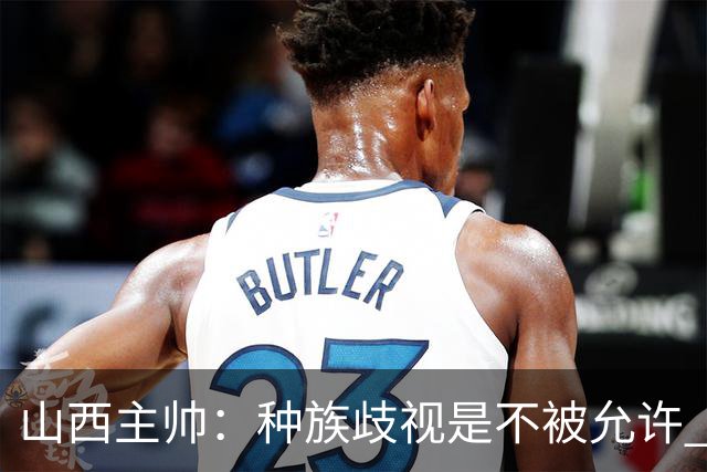 山西主帅：种族歧视是不被允许 不能因为不在场就能辱骂我们的队员